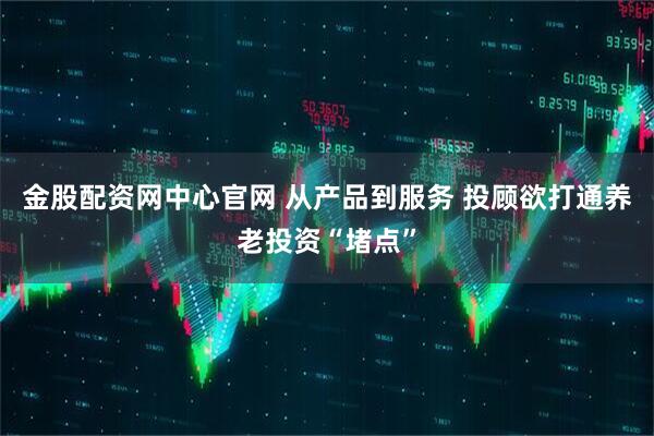 金股配资网中心官网 从产品到服务 投顾欲打通养老投资“堵点”