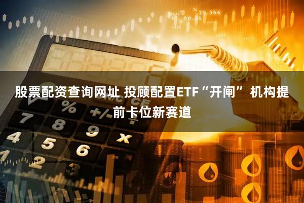 股票配资查询网址 投顾配置ETF“开闸” 机构提前卡位新赛道