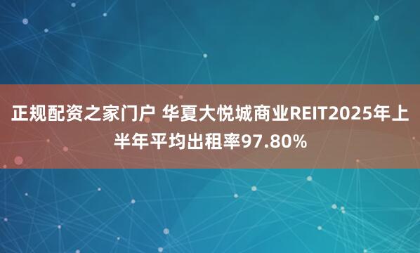 正规配资之家门户 华夏大悦城商业REIT2025年上半年平均出租率97.80%