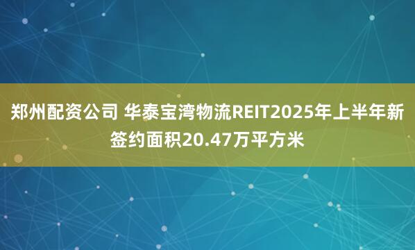 郑州配资公司 华泰宝湾物流REIT2025年上半年新签约面积20.47万平方米