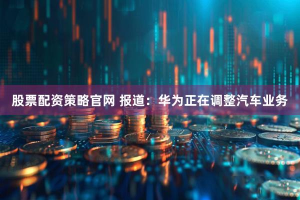 股票配资策略官网 报道：华为正在调整汽车业务