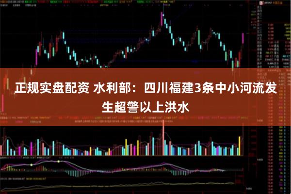 正规实盘配资 水利部：四川福建3条中小河流发生超警以上洪水