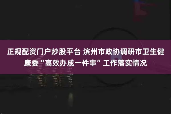 正规配资门户炒股平台 滨州市政协调研市卫生健康委“高效办成一件事”工作落实情况