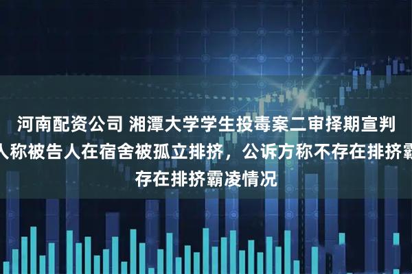 河南配资公司 湘潭大学学生投毒案二审择期宣判，辩护人称被告人在宿舍被孤立排挤，公诉方称不存在排挤霸凌情况