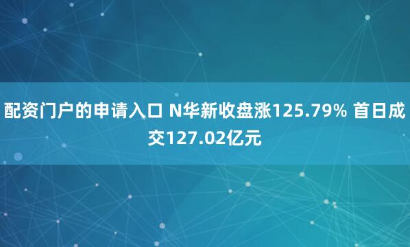 配资门户的申请入口 N华新收盘涨125.79% 首日成交127.02亿元