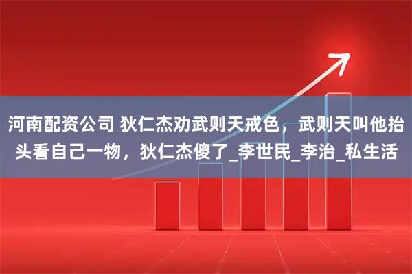 河南配资公司 狄仁杰劝武则天戒色，武则天叫他抬头看自己一物，狄仁杰傻了_李世民_李治_私生活