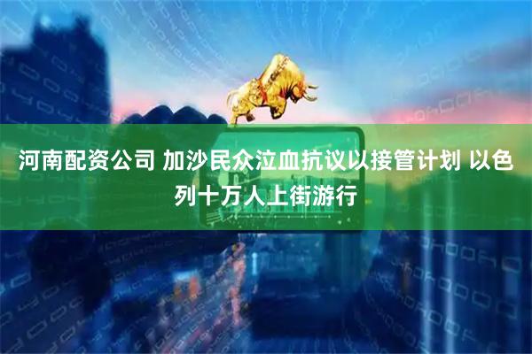 河南配资公司 加沙民众泣血抗议以接管计划 以色列十万人上街游行