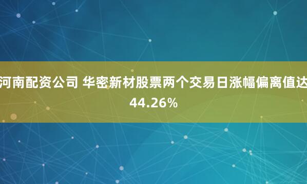 河南配资公司 华密新材股票两个交易日涨幅偏离值达44.26%