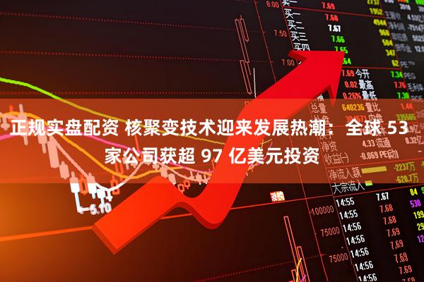 正规实盘配资 核聚变技术迎来发展热潮：全球 53 家公司获超 97 亿美元投资