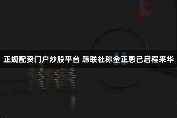 正规配资门户炒股平台 韩联社称金正恩已启程来华
