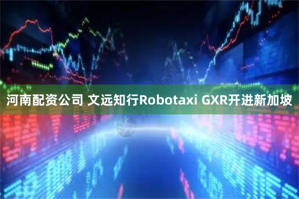 河南配资公司 文远知行Robotaxi GXR开进新加坡