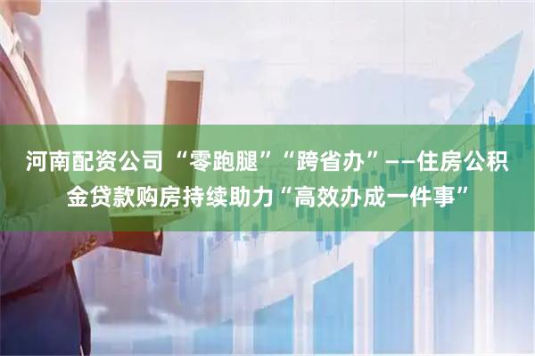 河南配资公司 “零跑腿”“跨省办”——住房公积金贷款购房持续助力“高效办成一件事”