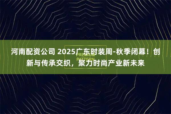 河南配资公司 2025广东时装周-秋季闭幕！创新与传承交织，聚力时尚产业新未来