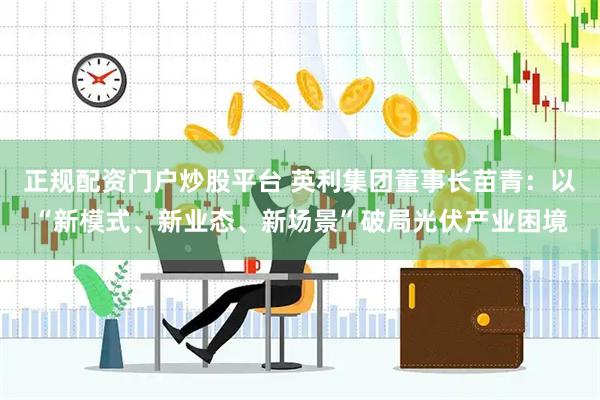 正规配资门户炒股平台 英利集团董事长苗青：以“新模式、新业态、新场景”破局光伏产业困境
